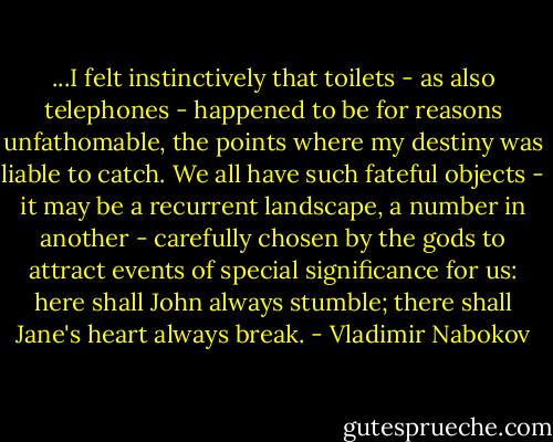 ...I felt instinctively that toilets - as also telephones - happened to be for reasons unfathomable, the points where my destiny was liable to catch. We all have such fateful objects - it may be a recurrent landscape, a number in another - carefully chosen by the gods to attract events of special significance for us: here shall John always stumble; there shall Jane's heart always break. - Vladimir Nabokov