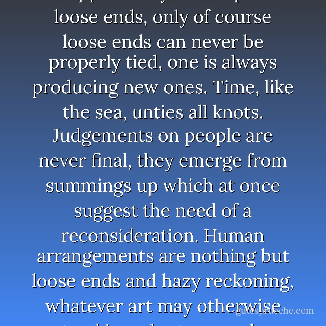 Then I felt too that I might take this opportunity to tie up a few loose ends, only of course loose ends can never be properly tied, one is always producing new ones. Time, like the sea, unties all knots. Judgements on people are never final, they emerge from summings up which at once suggest the need of a reconsideration. Human arrangements are nothing but loose ends and hazy reckoning, whatever art may otherwise pretend in order to console us. - Iris Murdoch