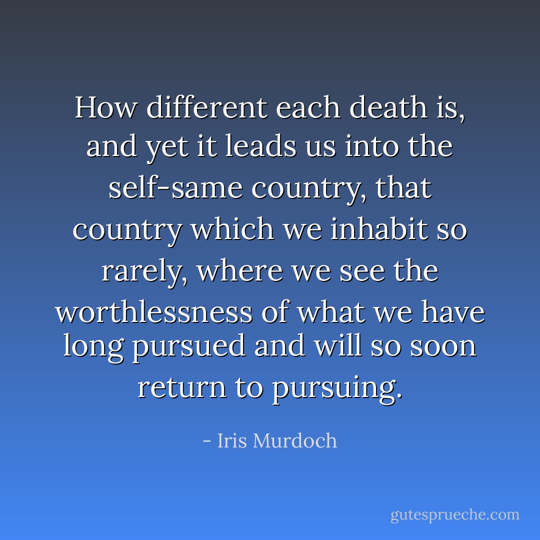 How different each death is, and yet it leads us into the self-same country, that country which we inhabit so rarely, where we see the worthlessness of what we have long pursued and will so soon return to pursuing. - Iris Murdoch