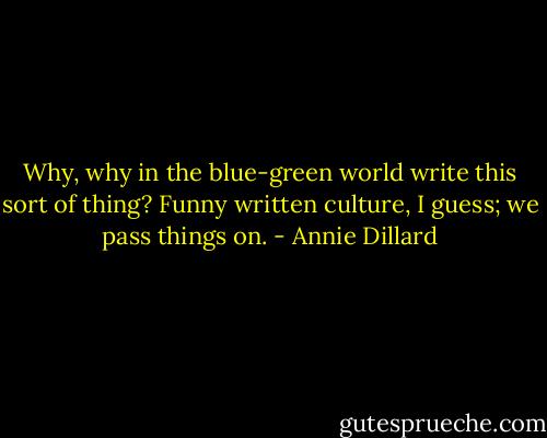 Why, why in the blue-green world write this sort of thing? Funny written culture, I guess; we pass things on. - Annie Dillard