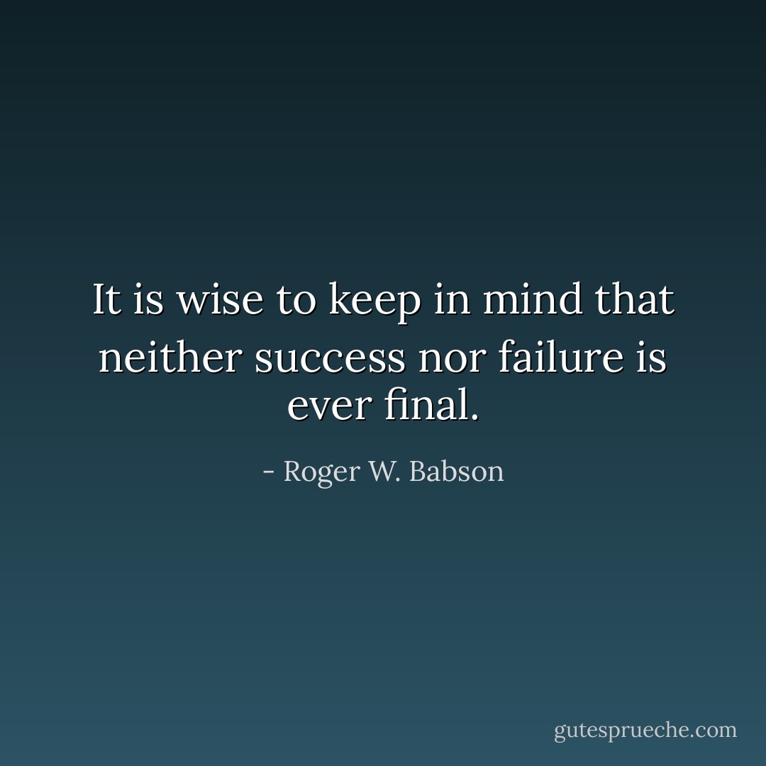 It is wise to keep in mind that neither success nor failure is ever final. - Roger W. Babson