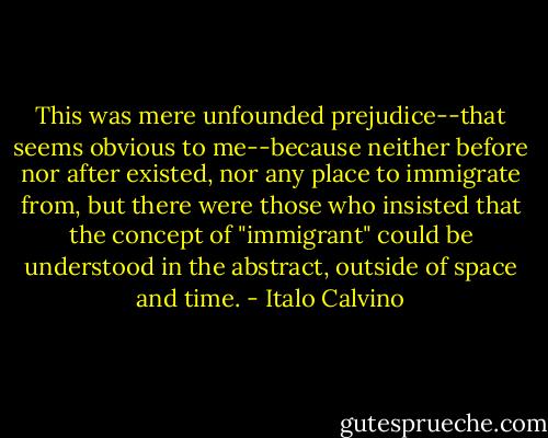 This was mere unfounded prejudice--that seems obvious to me--because neither before nor after existed, nor any place to immigrate from, but there were those who insisted that the concept of "immigrant" could be understood in the abstract, outside of space and time. - Italo Calvino