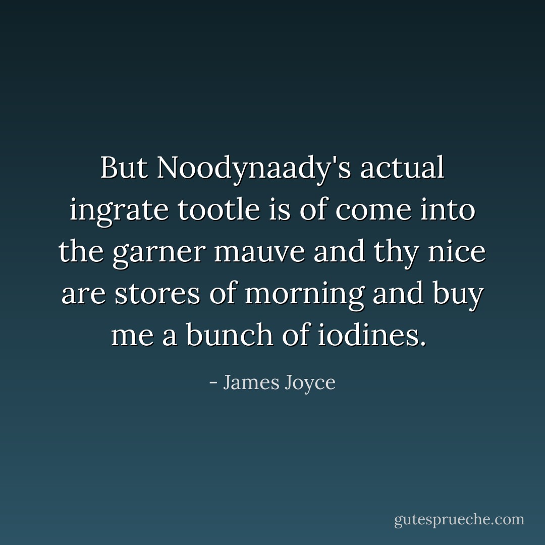 But Noodynaady's actual ingrate tootle is of come into the garner mauve and thy nice are stores of morning and buy me a bunch of iodines.  - James Joyce