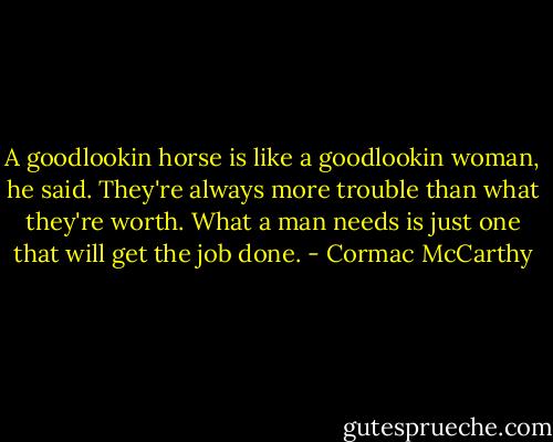 A goodlookin horse is like a goodlookin woman, he said. They're always more trouble than what they're worth. What a man needs is just one that will get the job done. - Cormac McCarthy