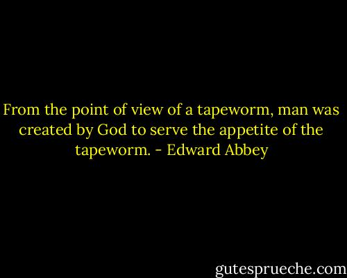 From the point of view of a tapeworm, man was created by God to serve the appetite of the tapeworm. - Edward Abbey