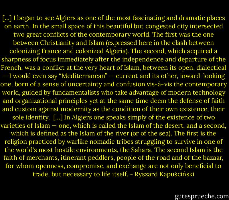 […] I began to see Algiers as one of the most fascinating and dramatic places on earth. In the small space of this beautiful but congested city intersected two great conflicts of the contemporary world. The first was the one between Christianity and Islam (expressed here in the clash between colonizing France and colonized Algeria). The second, which acquired a sharpness of focus immediately after the independence and departure of the French, was a conflict at the very heart of Islam, between its open, dialectical — I would even say “Mediterranean” — current and its other, inward-looking one, born of a sense of uncertainty and confusion vis-à-vis the contemporary world, guided by fundamentalists who take advantage of modern technology and organizational principles yet at the same time deem the defense of faith and custom against modernity as the condition of their own existence, their sole identity.<br /><br />[…] In Algiers one speaks simply of the existence of two varieties of Islam — one, which is called the Islam of the desert, and a second, which is defined as the Islam of the river (or of the sea). The first is the religion practiced by warlike nomadic tribes struggling to survive in one of the world's most hostile environments, the Sahara. The second Islam is the faith of merchants, itinerant peddlers, people of the road and of the bazaar, for whom openness, compromise, and exchange are not only beneficial to trade, but necessary to life itself. - Ryszard Kapuściński