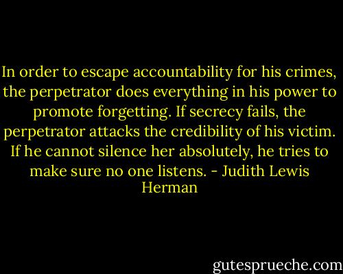 In order to escape accountability for his crimes, the perpetrator does everything in his power to promote forgetting. If secrecy fails, the perpetrator attacks the credibility of his victim. If he cannot silence her absolutely, he tries to make sure no one listens. - Judith Lewis Herman
