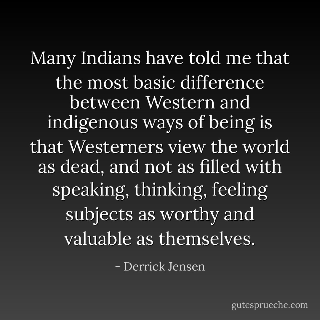 Many Indians have told me that the most basic difference between Western and indigenous ways of being is that Westerners view the world as dead, and not as filled with speaking, thinking, feeling subjects as worthy and valuable as themselves. - Derrick Jensen