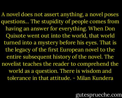 A novel does not assert anything, a novel poses questions... The stupidity of people comes from having an answer for everything. When Don Quixote went out into the world, that world turned into a mystery before his eyes. That is the legacy of the first European novel to the entire subsequent history of the novel. The novelist teaches the reader to comprehend the world as a question. There is wisdom and tolerance in that attitude. - Milan Kundera