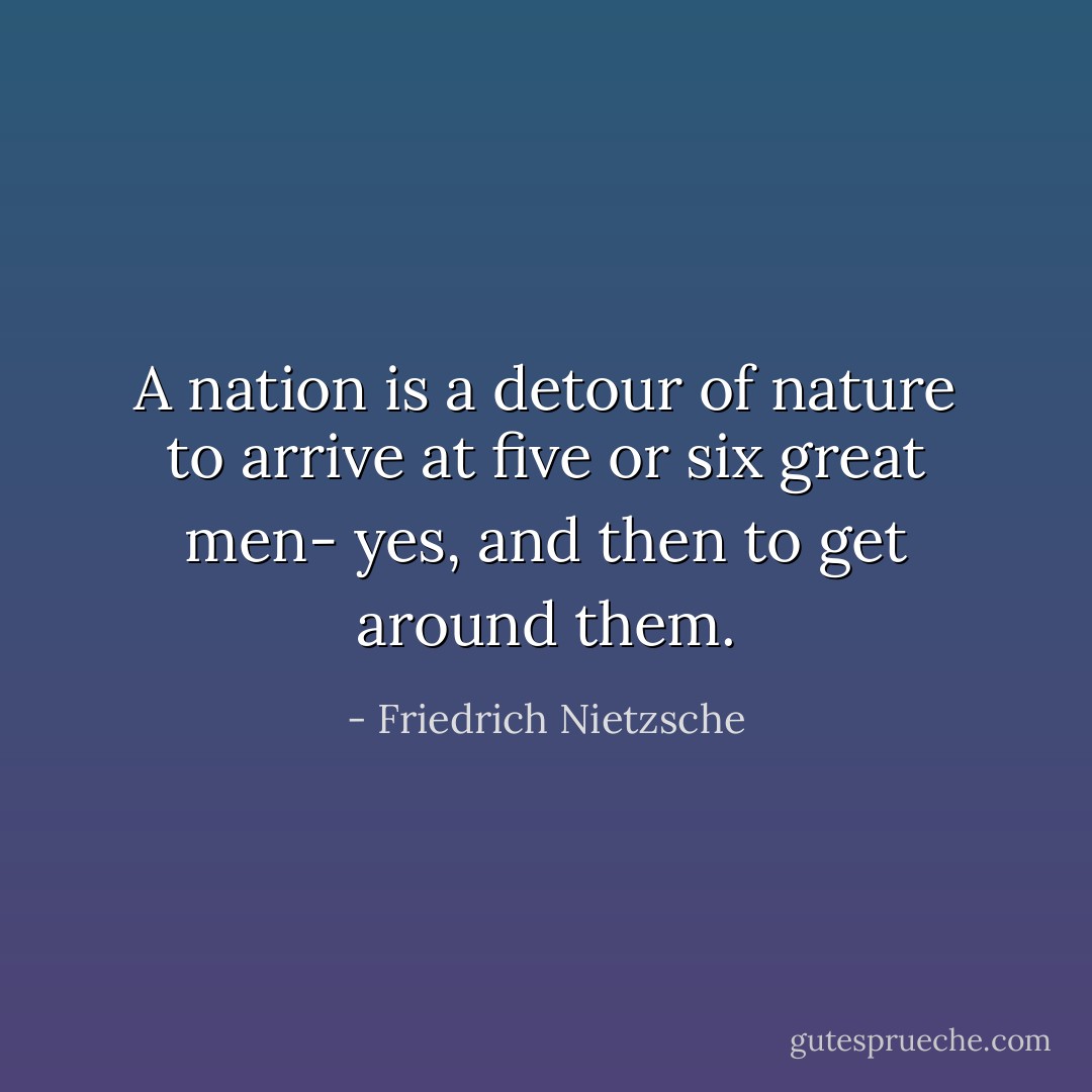 A nation is a detour of nature to arrive at five or six great men- yes, and then to get around them. - Friedrich Nietzsche