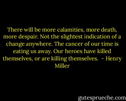 There will be more calamities, more death, more despair. Not the slightest indication of a change anywhere. The cancer of our time is eating us away. Our heroes have killed themselves, or are killing themselves.  - Henry Miller