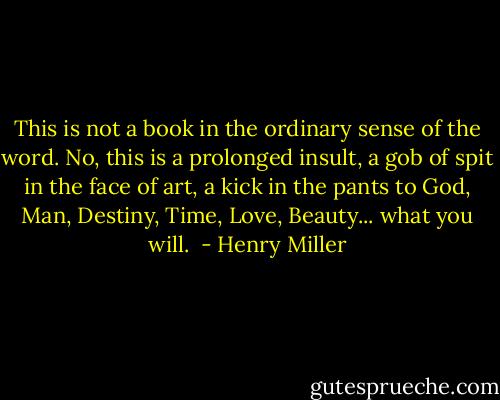 This is not a book in the ordinary sense of the word. No, this is a prolonged insult, a gob of spit in the face of art, a kick in the pants to God, Man, Destiny, Time, Love, Beauty... what you will.  - Henry Miller