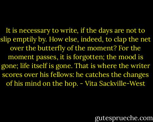 It is necessary to write, if the days are not to slip emptily by. How else, indeed, to clap the net over the butterfly of the moment? For the moment passes, it is forgotten; the mood is gone; life itself is gone. That is where the writer scores over his fellows: he catches the changes of his mind on the hop. - Vita Sackville-West