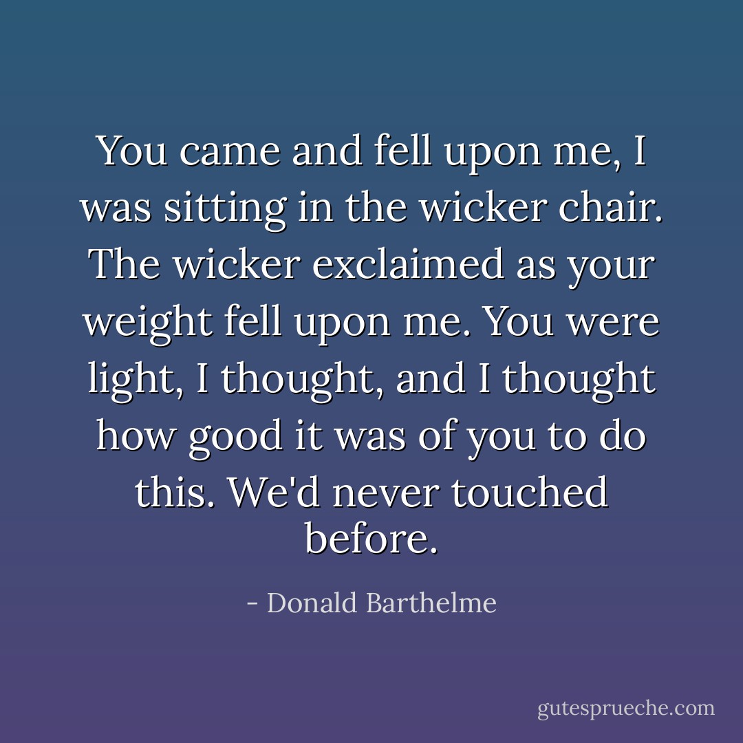 You came and fell upon me, I was sitting in the wicker chair. The wicker exclaimed as your weight fell upon me. You were light, I thought, and I thought how good it was of you to do this. We'd never touched before. - Donald Barthelme