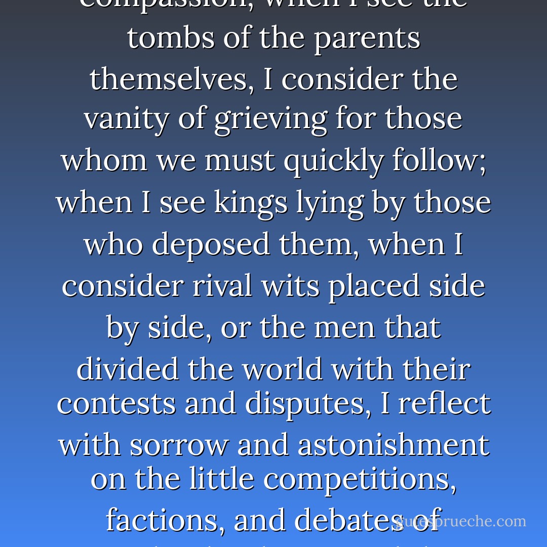 When I look upon the tombs of the great, every emotion of envy dies in me; when I read the epitaphs of the beautiful, every inordinate desire goes out; when I meet with the grief of parents upon a tombstone, my heart melts with compassion; when I see the tombs of the parents themselves, I consider the vanity of grieving for those whom we must quickly follow; when I see kings lying by those who deposed them, when I consider rival wits placed side by side, or the men that divided the world with their contests and disputes, I reflect with sorrow and astonishment on the little competitions, factions, and debates of mankind. When I read the several dates of the tombs, of some that died yesterday, and some six hundred years ago, I consider that great Day when we shall all of us be contemporaries, and make our appearance together - Joseph Addison