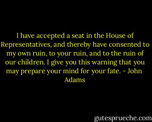 I have accepted a seat in the House of Representatives, and thereby have consented to my own ruin, to your ruin, and to the ruin of our children. I give you this warning that you may prepare your mind for your fate. - John  Adams
