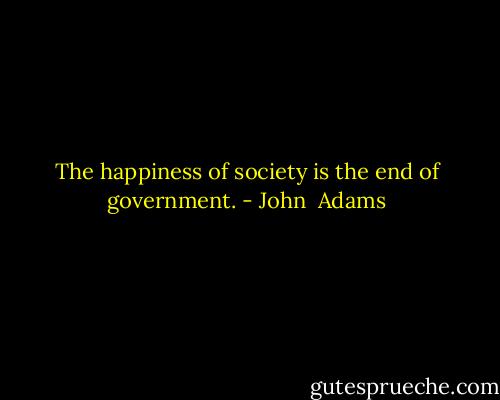 The happiness of society is the end of government. - John  Adams