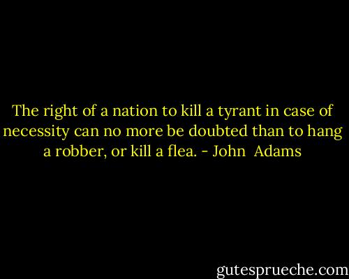 The right of a nation to kill a tyrant in case of necessity can no more be doubted than to hang a robber, or kill a flea. - John  Adams