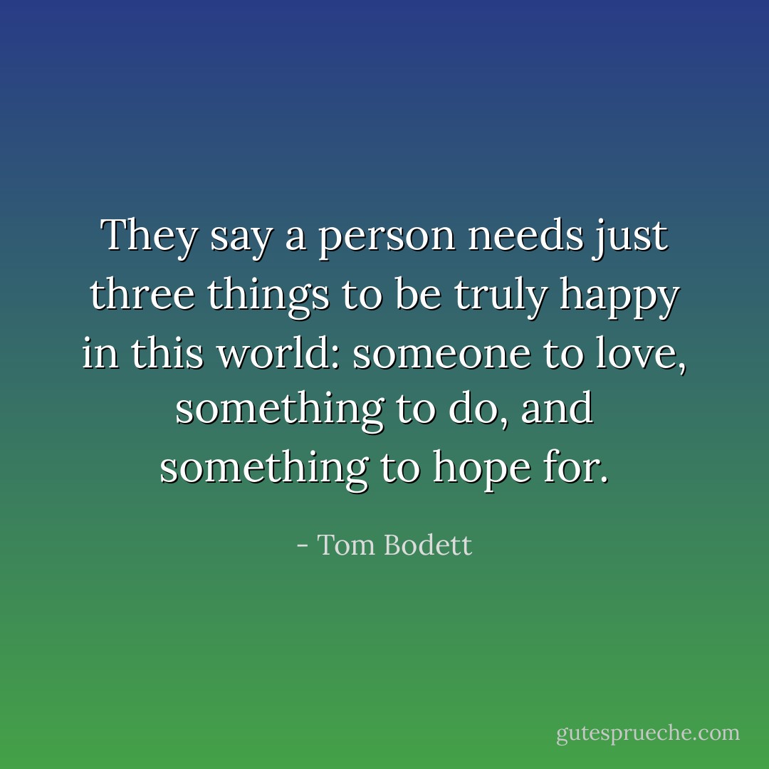 They say a person needs just three things to be truly happy in this world: someone to love, something to do, and something to hope for. - Tom Bodett