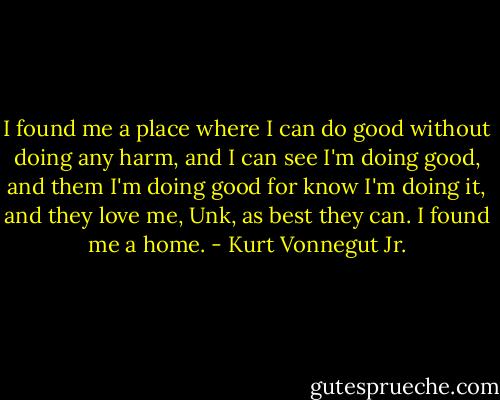 I found me a place where I can do good without doing any harm, and I can see I'm doing good, and them I'm doing good for know I'm doing it, and they love me, Unk, as best they can. I found me a home. - Kurt Vonnegut Jr.
