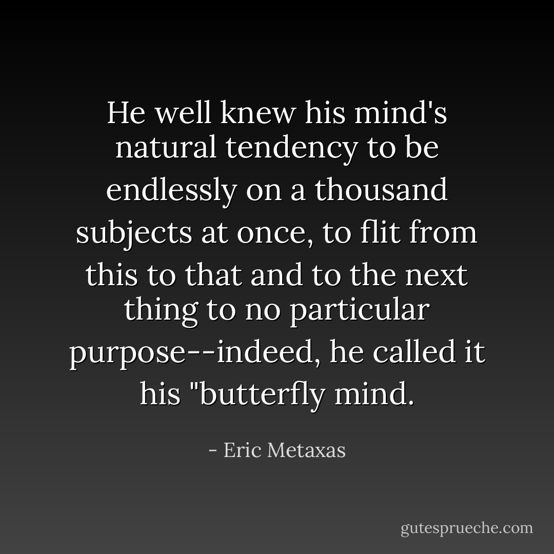 He well knew his mind's natural tendency to be endlessly on a thousand subjects at once, to flit from this to that and to the next thing to no particular purpose--indeed, he called it his "butterfly mind. - Eric Metaxas