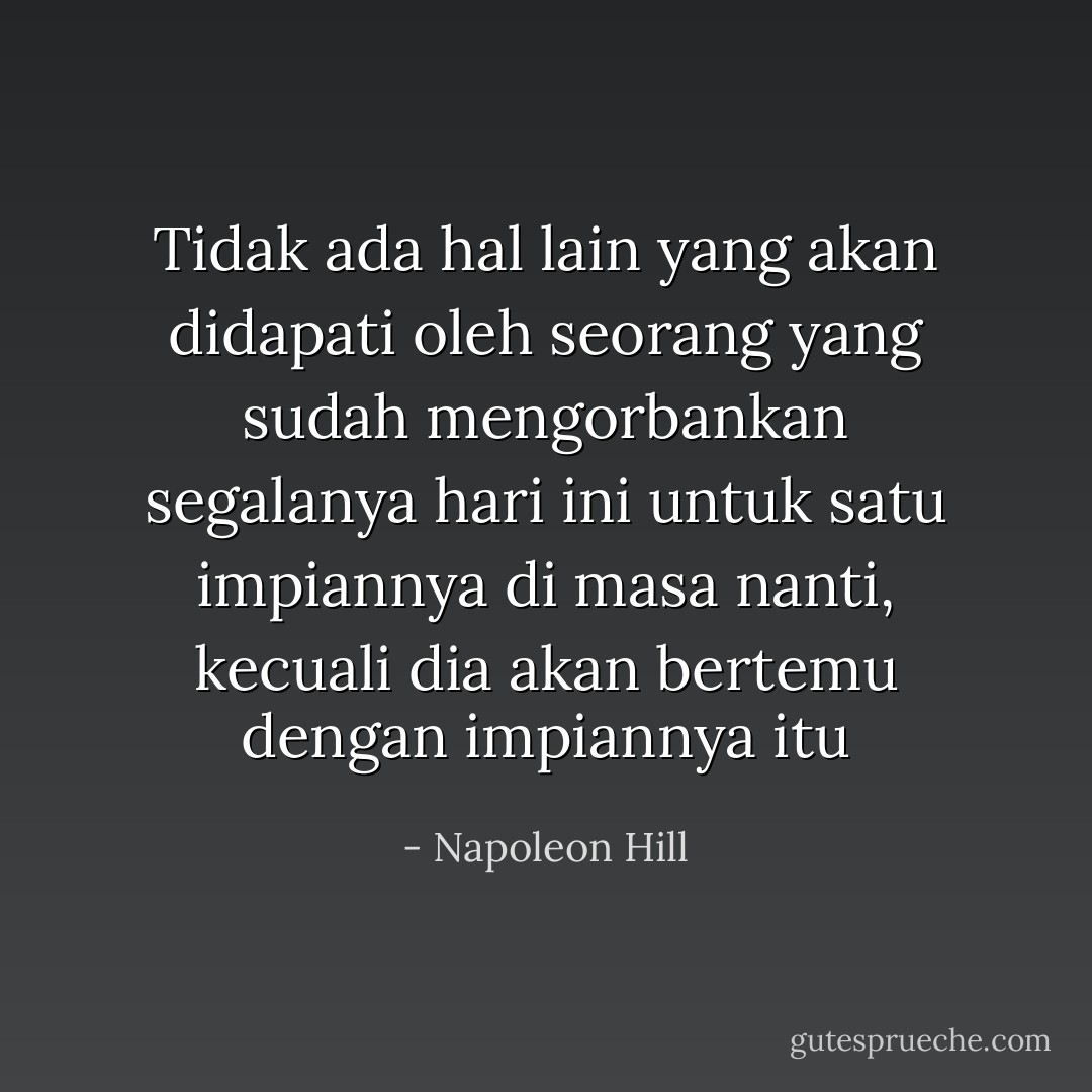 Tidak ada hal lain yang akan didapati oleh seorang yang sudah mengorbankan segalanya hari ini untuk satu impiannya di masa nanti, kecuali dia akan bertemu dengan impiannya itu - Napoleon Hill