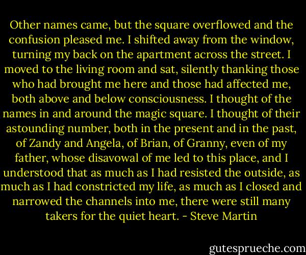 Other names came, but the square overflowed and the confusion pleased me. I shifted away from the window, turning my back on the apartment across the street. I moved to the living room and sat, silently thanking those who had brought me here and those had affected me, both above and below consciousness. I thought of the names in and around the magic square. I thought of their astounding number, both in the present and in the past, of Zandy and Angela, of Brian, of Granny, even of my father, whose disavowal of me led to this place, and I understood that as much as I had resisted the outside, as much as I had constricted my life, as much as I closed and narrowed the channels into me, there were still many takers for the quiet heart. - Steve Martin