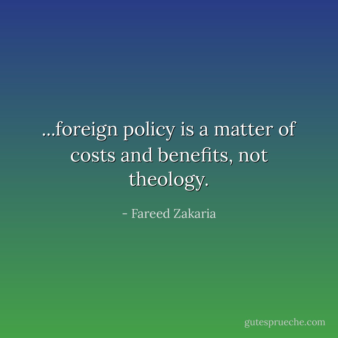 ...foreign policy is a matter of costs and benefits, not theology. - Fareed Zakaria
