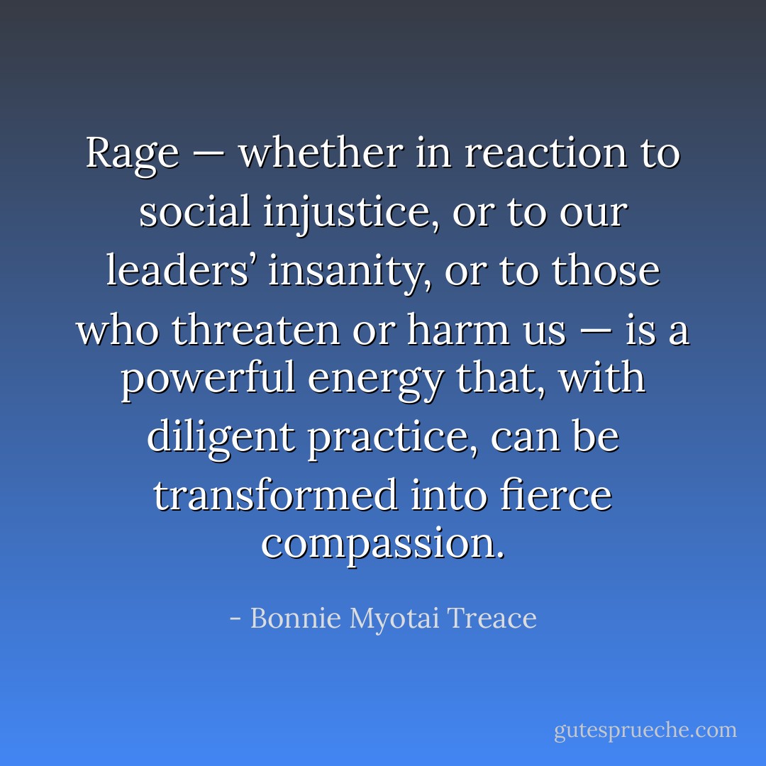 Rage — whether in reaction to social injustice, or to our leaders’ insanity, or to those who threaten or harm us — is a powerful energy that, with diligent practice, can be transformed into fierce compassion. - Bonnie Myotai Treace