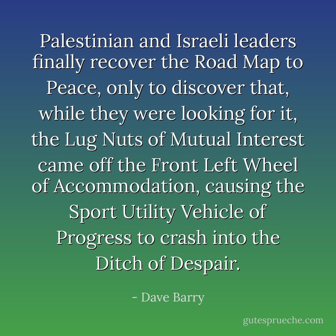 Palestinian and Israeli leaders finally recover the Road Map to Peace, only to discover that, while they were looking for it, the Lug Nuts of Mutual Interest came off the Front Left Wheel of Accommodation, causing the Sport Utility Vehicle of Progress to crash into the Ditch of Despair. - Dave Barry