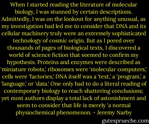 When I started reading the literature of molecular biology, I was stunned by certain descriptions. Admittedly, I was on the lookout for anything unusual, as my investigation had led me to consider that DNA and its cellular machinery truly were an extremely sophisticated technology of cosmic origin. But as I pored over thousands of pages of biological texts, I discovered a world of science fiction that seemed to confirm my hypothesis. Proteins and enzymes were described as 'miniature robots,' ribosomes were 'molecular computers,' cells were 'factories,' DNA itself was a 'text,' a 'program,' a 'language,' or 'data.' One only had to do a literal reading of contemporary biology to reach shattering conclusions; yet most authors display a total lack of astonishment and seem to consider that life is merely 'a normal physiochemical phenomenon. - Jeremy Narby