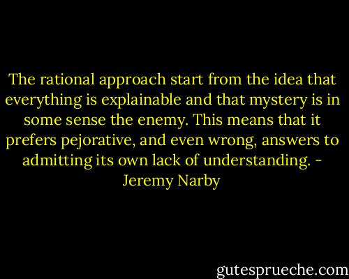 The rational approach start from the idea that everything is explainable and that mystery is in some sense the enemy. This means that it prefers pejorative, and even wrong, answers to admitting its own lack of understanding. - Jeremy Narby