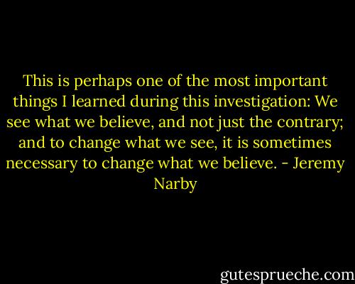 This is perhaps one of the most important things I learned during this investigation: We see what we believe, and not just the contrary; and to change what we see, it is sometimes necessary to change what we believe. - Jeremy Narby