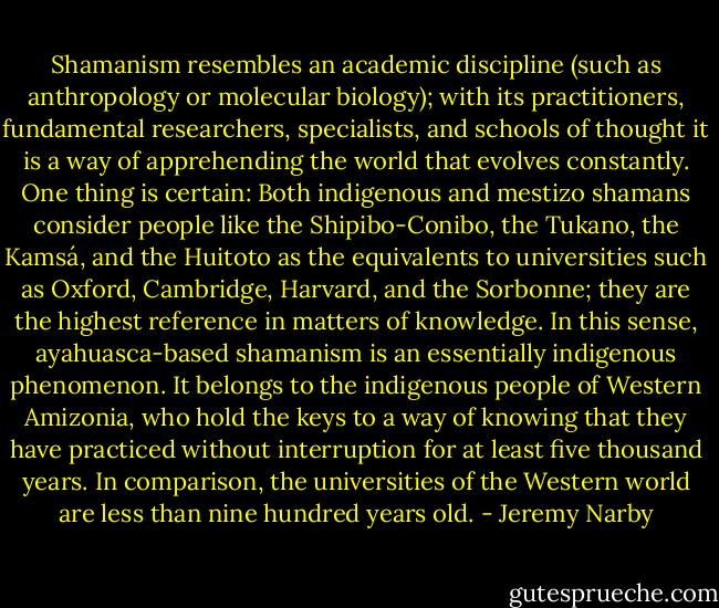 Shamanism resembles an academic discipline (such as anthropology or molecular biology); with its practitioners, fundamental researchers, specialists, and schools of thought it is a way of apprehending the world that evolves constantly. One thing is certain: Both indigenous and mestizo shamans consider people like the Shipibo-Conibo, the Tukano, the Kamsá, and the Huitoto as the equivalents to universities such as Oxford, Cambridge, Harvard, and the Sorbonne; they are the highest reference in matters of knowledge. In this sense, ayahuasca-based shamanism is an essentially indigenous phenomenon. It belongs to the indigenous people of Western Amizonia, who hold the keys to a way of knowing that they have practiced without interruption for at least five thousand years. In comparison, the universities of the Western world are less than nine hundred years old. - Jeremy Narby