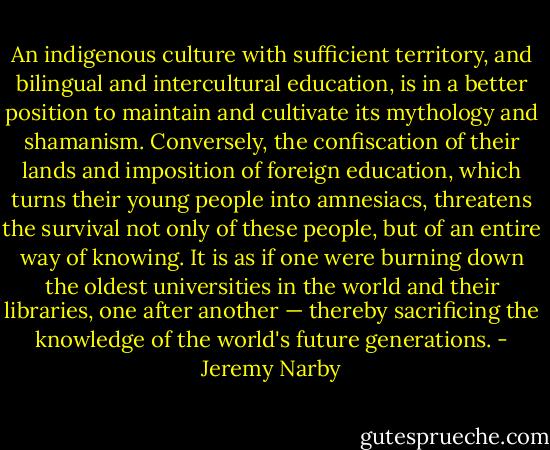 An indigenous culture with sufficient territory, and bilingual and intercultural education, is in a better position to maintain and cultivate its mythology and shamanism. Conversely, the confiscation of their lands and imposition of foreign education, which turns their young people into amnesiacs, threatens the survival not only of these people, but of an entire way of knowing. It is as if one were burning down the oldest universities in the world and their libraries, one after another — thereby sacrificing the knowledge of the world's future generations. - Jeremy Narby