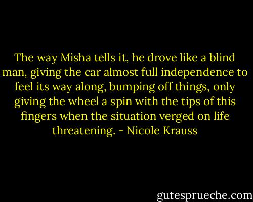 The way Misha tells it, he drove like a blind man, giving the car almost full independence to feel its way along, bumping off things, only giving the wheel a spin with the tips of this fingers when the situation verged on life threatening. - Nicole Krauss