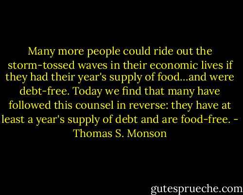 Many more people could ride out the storm-tossed waves in their economic lives if they had their year's supply of food…and were debt-free. Today we find that many have followed this counsel in reverse: they have at least a year's supply of debt and are food-free. - Thomas S. Monson