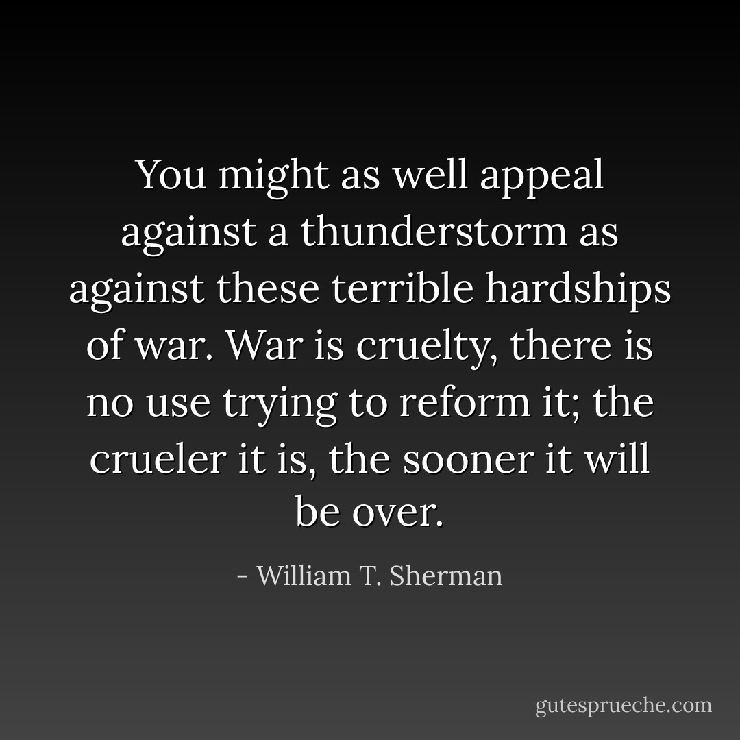 You might as well appeal against a thunderstorm as against these terrible hardships of war. War is cruelty, there is no use trying to reform it; the crueler it is, the sooner it will be over. - William T. Sherman