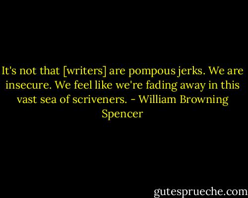 It's not that [writers] are pompous jerks. We are insecure. We feel like we're fading away in this vast sea of scriveners. - William Browning Spencer