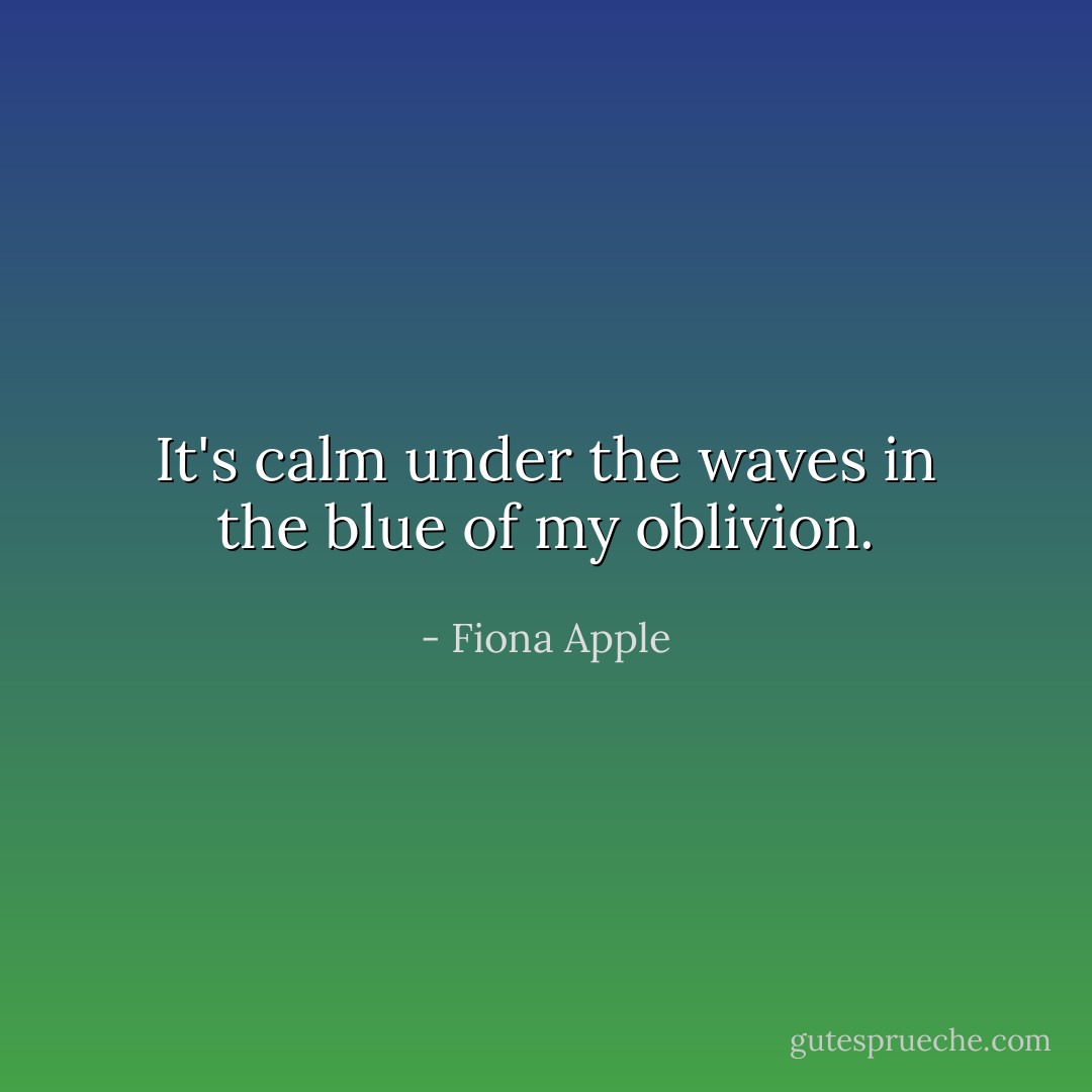 It's calm under the waves in the blue of my oblivion. - Fiona Apple