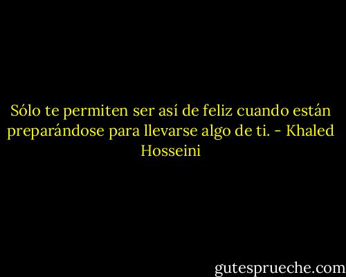 Sólo te permiten ser así de feliz cuando están preparándose para llevarse algo de ti. - Khaled Hosseini