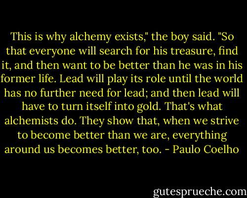 This is why alchemy exists," the boy said. "So that everyone will search for his treasure, find it, and then want to be better than he was in his former life. Lead will play its role until the world has no further need for lead; and then lead will have to turn itself into gold.<br />That's what alchemists do. They show that, when we strive to become better than we are, everything around us becomes better, too. - Paulo Coelho
