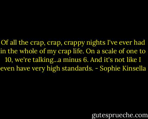 Of all the crap, crap, crappy nights I've ever had in the whole of my crap life. On a scale of one to 10, we're talking...a minus 6. And it's not like I even have very high standards. - Sophie Kinsella