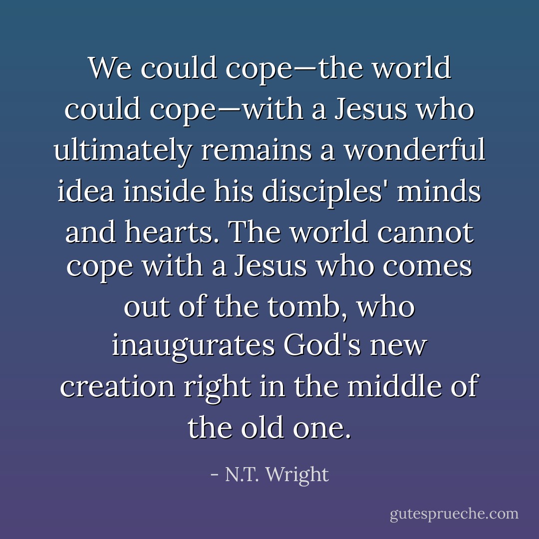 We could cope—the world could cope—with a Jesus who ultimately remains a wonderful idea inside his disciples' minds and hearts. The world cannot cope with a Jesus who comes out of the tomb, who inaugurates God's new creation right in the middle of the old one. - N.T. Wright