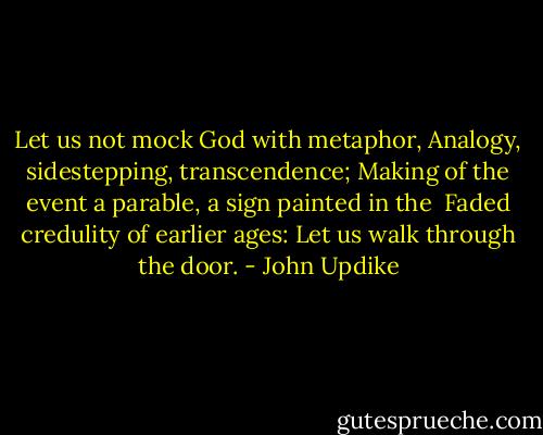 Let us not mock God with metaphor,<br />Analogy, sidestepping, transcendence;<br />Making of the event a parable, a sign painted in the <br />Faded credulity of earlier ages:<br />Let us walk through the door. - John Updike