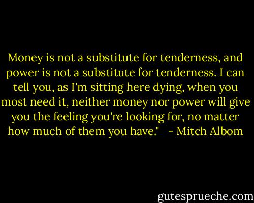 Money is not a substitute for tenderness, and power is not a substitute for tenderness. I can tell you, as I'm sitting here dying, when you most need it, neither money nor power will give you the feeling you're looking for, no matter how much of them you have." <br /> - Mitch Albom