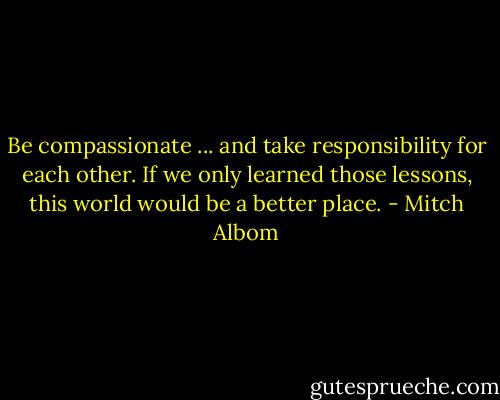 Be compassionate ... and take responsibility for each other. If we only learned those lessons, this world would be a better place. - Mitch Albom