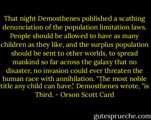 That night Demosthenes published a scathing denunciation of the population limitation laws. People should be allowed to have as many children as they like, and the surplus population should be sent to other worlds, to spread mankind so far across the galaxy that no disaster, no invasion could ever threaten the human race with annihilation. "The most noble title any child can have," Demosthenes wrote, "is Third. - Orson Scott Card
