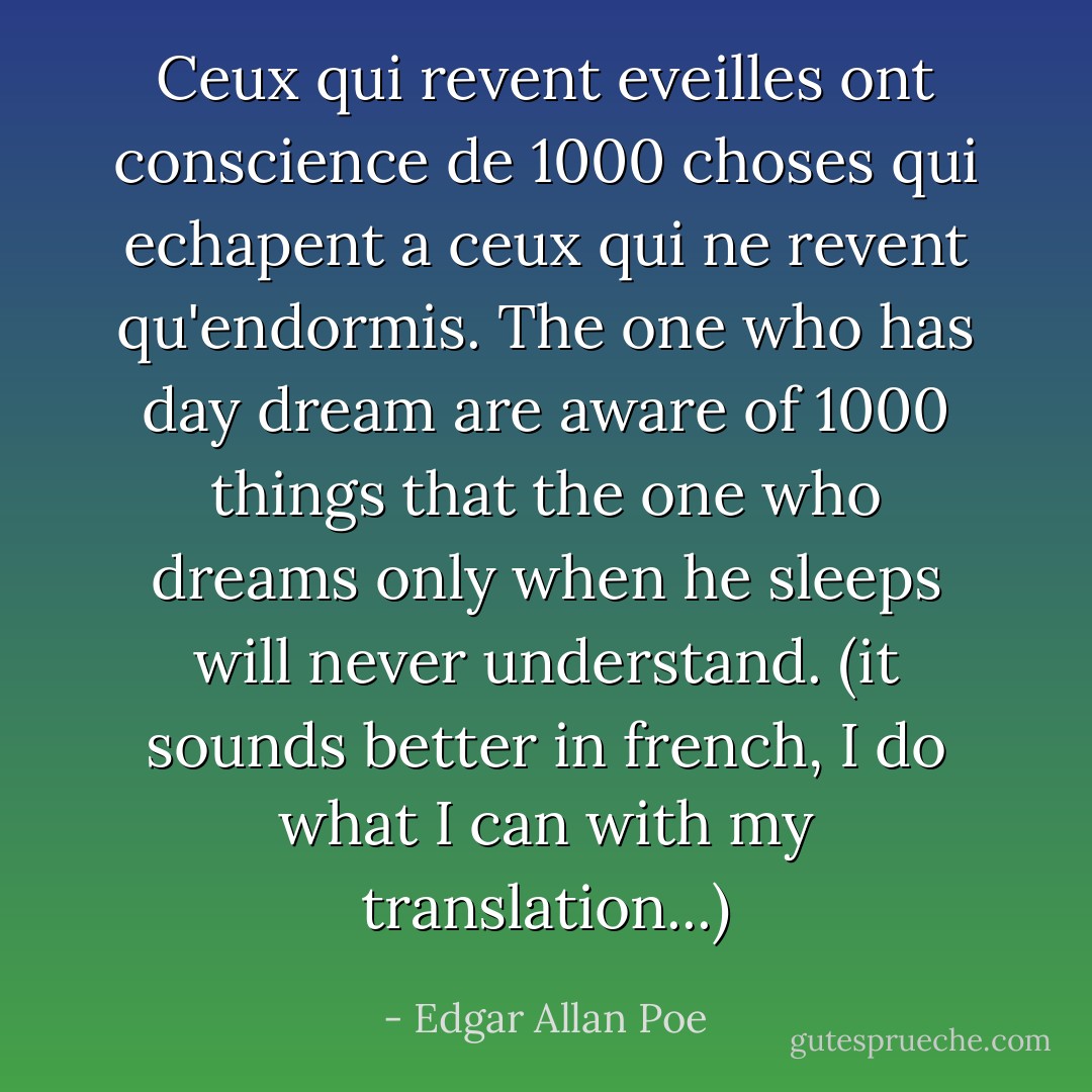 Ceux qui revent eveilles ont conscience de 1000 choses qui echapent a ceux qui ne revent qu'endormis.<br />The one who has day dream are aware of 1000 things that the one who dreams only when he sleeps will never understand.<br />(it sounds better in french, I do what I can with my translation...) - Edgar Allan Poe