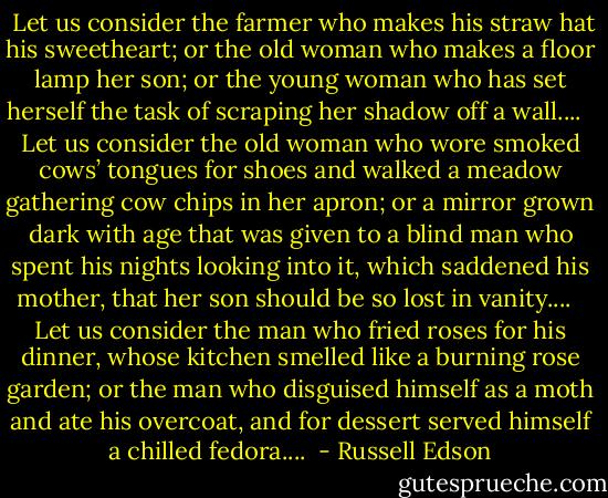  Let us consider the farmer who makes his straw hat his<br />sweetheart; or the old woman who makes a floor lamp her son;<br />or the young woman who has set herself the task of scraping<br />her shadow off a wall....<br /><br /> Let us consider the old woman who wore smoked cows’<br />tongues for shoes and walked a meadow gathering cow chips<br />in her apron; or a mirror grown dark with age that was given<br />to a blind man who spent his nights looking into it, which<br />saddened his mother, that her son should be so lost in<br />vanity....<br /><br /> Let us consider the man who fried roses for his dinner,<br />whose kitchen smelled like a burning rose garden; or the man<br />who disguised himself as a moth and ate his overcoat, and for<br />dessert served himself a chilled fedora....  - Russell Edson
